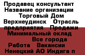 Продавец-консультант › Название организации ­ Торговый Дом Верхнеудинск › Отрасль предприятия ­ Продажи › Минимальный оклад ­ 15 000 - Все города Работа » Вакансии   . Ненецкий АО,Индига п.